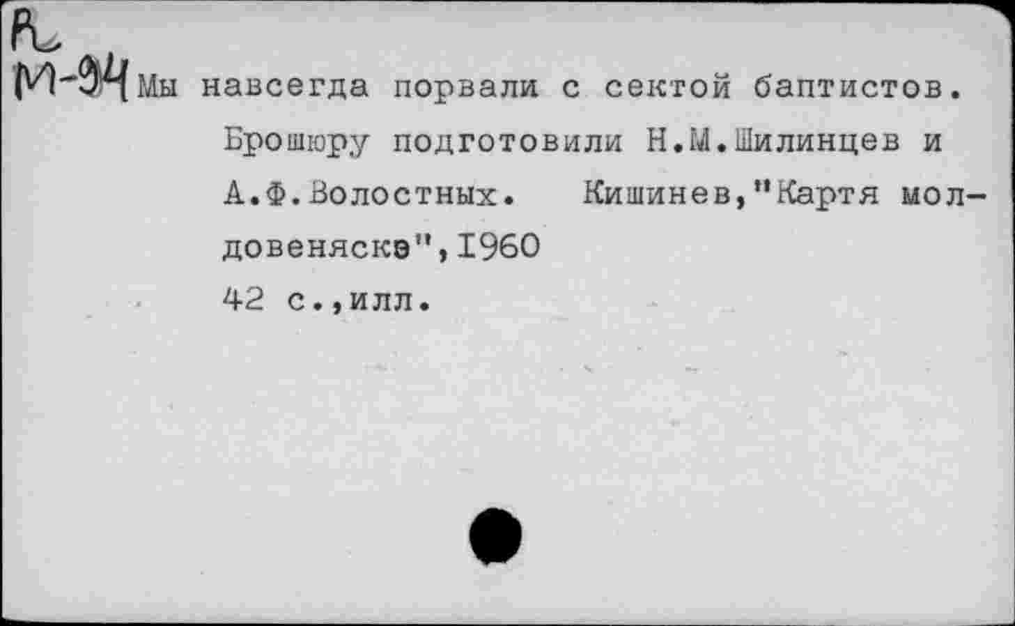 ﻿Мы навсегда порвали с сектой баптистов. Брошюру подготовили Н.М.Шилинцев и А.Ф.Волостных. Кишинев, “Карт я мол довеняскэ",1960 42 с.,илл.